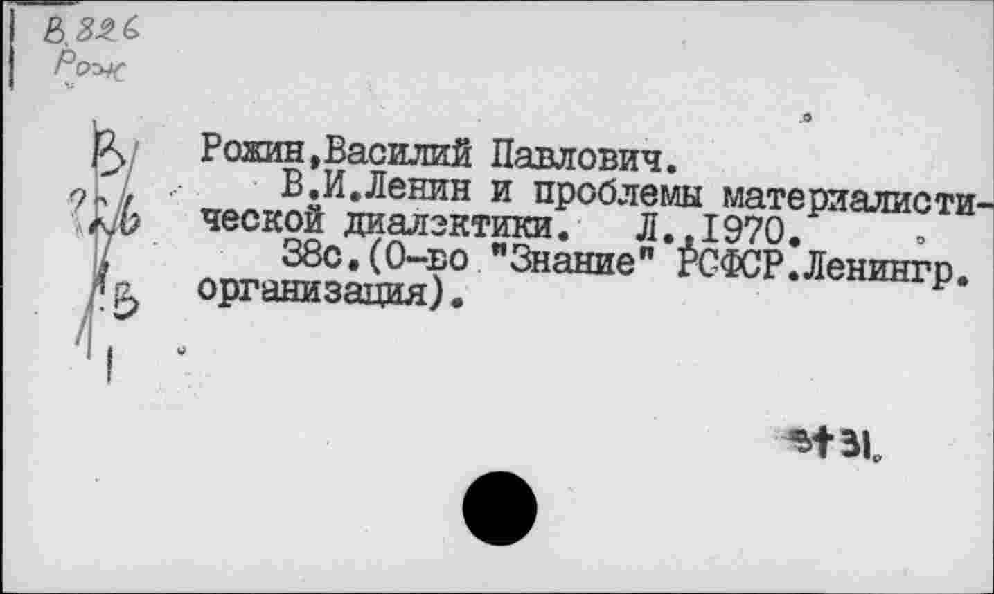 ﻿
Рожин»Василий Павлович.
В.И.Ленин и проблемы материалиста ческой диалектики. Л.,1970.
38с.(0-во "Знание” РСФСР.Ленингр. организация).	р
м-вь